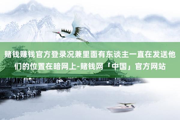 赌钱赚钱官方登录况兼里面有东谈主一直在发送他们的位置在暗网上-赌钱网「中国」官方网站