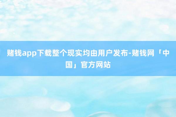 赌钱app下载整个现实均由用户发布-赌钱网「中国」官方网站
