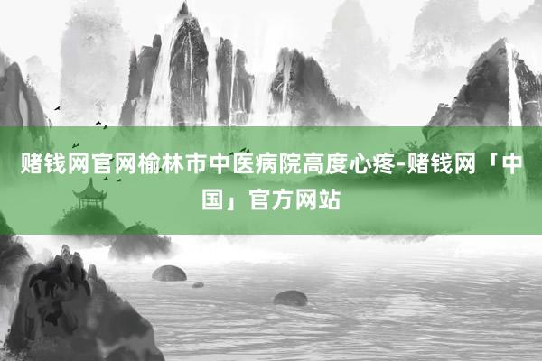 赌钱网官网榆林市中医病院高度心疼-赌钱网「中国」官方网站