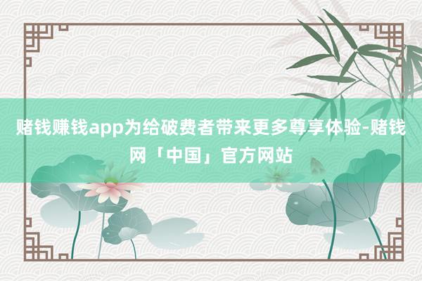 赌钱赚钱app为给破费者带来更多尊享体验-赌钱网「中国」官方网站