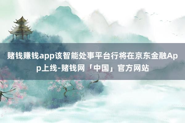 赌钱赚钱app该智能处事平台行将在京东金融App上线-赌钱网「中国」官方网站