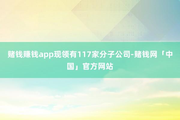 赌钱赚钱app现领有117家分子公司-赌钱网「中国」官方网站