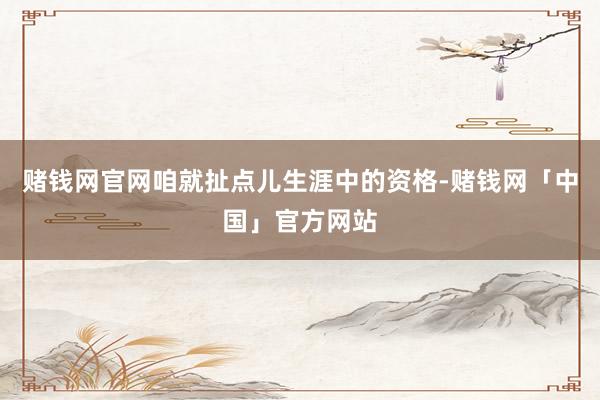 赌钱网官网咱就扯点儿生涯中的资格-赌钱网「中国」官方网站