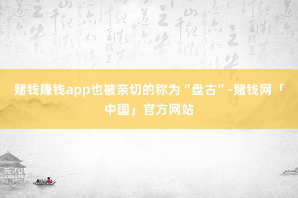 赌钱赚钱app也被亲切的称为“盘古”-赌钱网「中国」官方网站