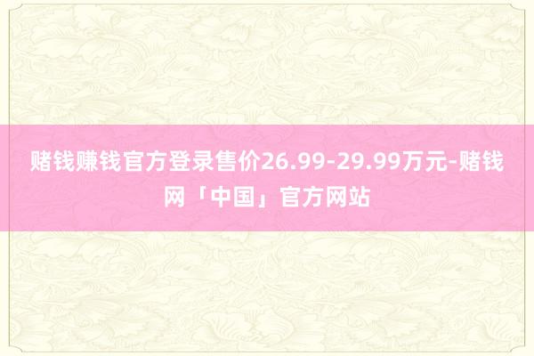 赌钱赚钱官方登录售价26.99-29.99万元-赌钱网「中国」官方网站