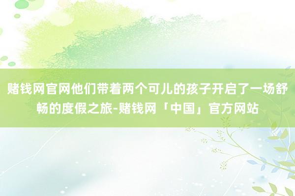 赌钱网官网他们带着两个可儿的孩子开启了一场舒畅的度假之旅-赌钱网「中国」官方网站