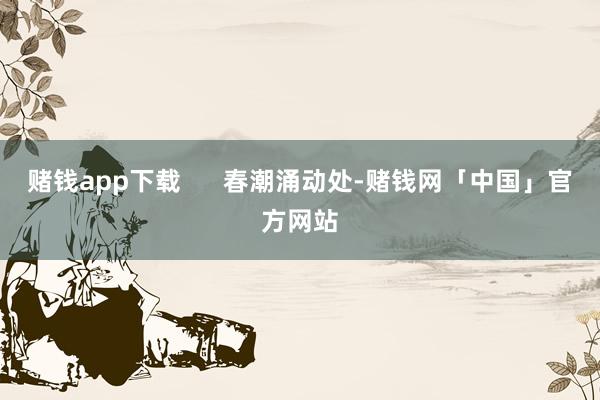 赌钱app下载      春潮涌动处-赌钱网「中国」官方网站