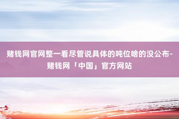 赌钱网官网整一看尽管说具体的吨位啥的没公布-赌钱网「中国」官方网站