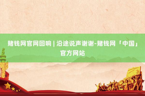 赌钱网官网回响 | 沿途说声谢谢-赌钱网「中国」官方网站