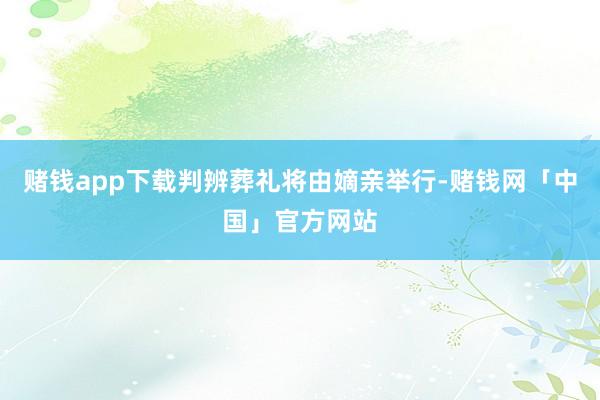赌钱app下载判辨葬礼将由嫡亲举行-赌钱网「中国」官方网站