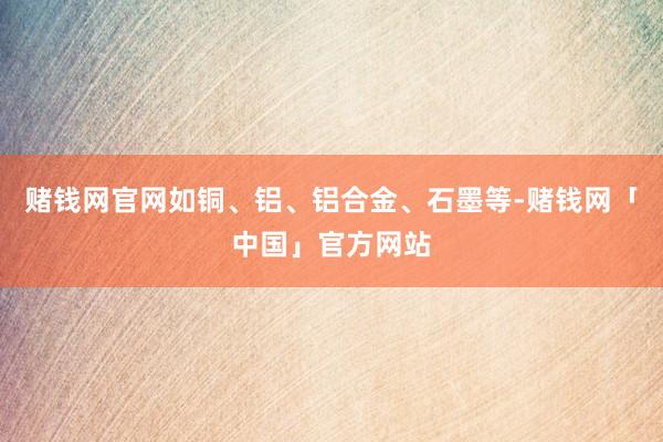 赌钱网官网如铜、铝、铝合金、石墨等-赌钱网「中国」官方网站