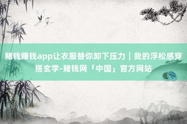 赌钱赚钱app让衣服替你卸下压力｜我的浮松感穿搭玄学-赌钱网「中国」官方网站