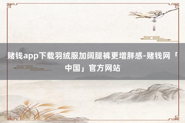 赌钱app下载羽绒服加阔腿裤更增胖感-赌钱网「中国」官方网站