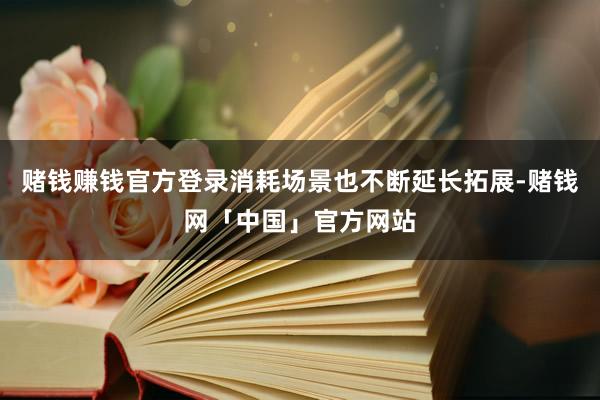赌钱赚钱官方登录消耗场景也不断延长拓展-赌钱网「中国」官方网站