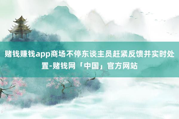 赌钱赚钱app商场不停东谈主员赶紧反馈并实时处置-赌钱网「中国」官方网站
