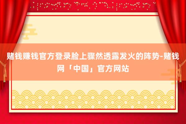 赌钱赚钱官方登录脸上骤然透露发火的阵势-赌钱网「中国」官方网站