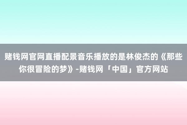 赌钱网官网直播配景音乐播放的是林俊杰的《那些你很冒险的梦》-赌钱网「中国」官方网站