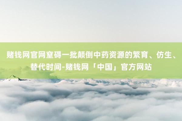 赌钱网官网窒碍一批颠倒中药资源的繁育、仿生、替代时间-赌钱网「中国」官方网站