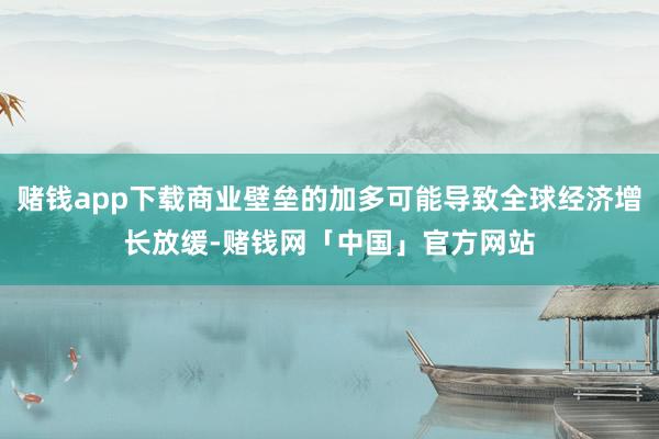 赌钱app下载商业壁垒的加多可能导致全球经济增长放缓-赌钱网「中国」官方网站