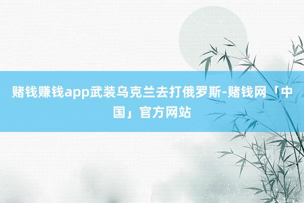 赌钱赚钱app武装乌克兰去打俄罗斯-赌钱网「中国」官方网站