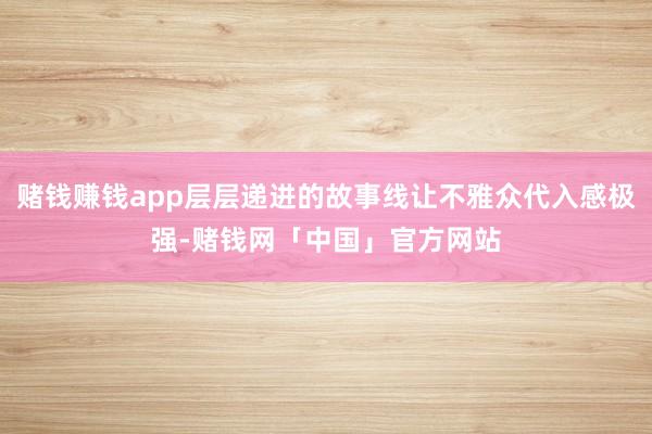 赌钱赚钱app层层递进的故事线让不雅众代入感极强-赌钱网「中国」官方网站