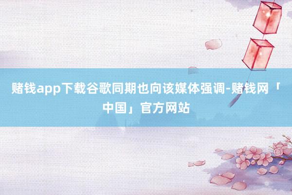 赌钱app下载谷歌同期也向该媒体强调-赌钱网「中国」官方网站