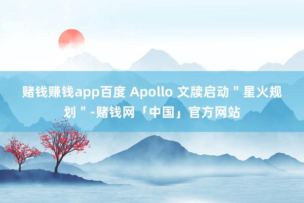 赌钱赚钱app百度 Apollo 文牍启动＂星火规划＂-赌钱网「中国」官方网站
