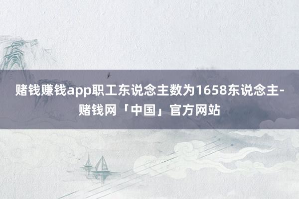 赌钱赚钱app职工东说念主数为1658东说念主-赌钱网「中国」官方网站