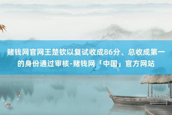 赌钱网官网王楚钦以复试收成86分、总收成第一的身份通过审核-赌钱网「中国」官方网站
