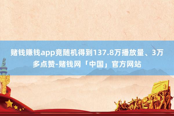 赌钱赚钱app竟随机得到137.8万播放量、3万多点赞-赌钱网「中国」官方网站