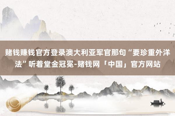 赌钱赚钱官方登录澳大利亚军官那句“要珍重外洋法”听着堂金冠冕-赌钱网「中国」官方网站