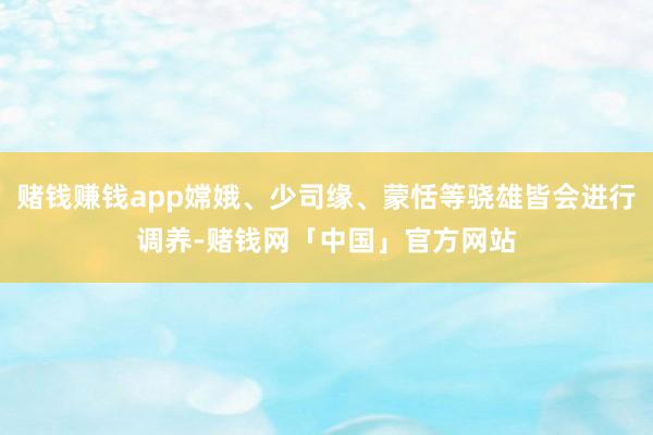 赌钱赚钱app嫦娥、少司缘、蒙恬等骁雄皆会进行调养-赌钱网「中国」官方网站