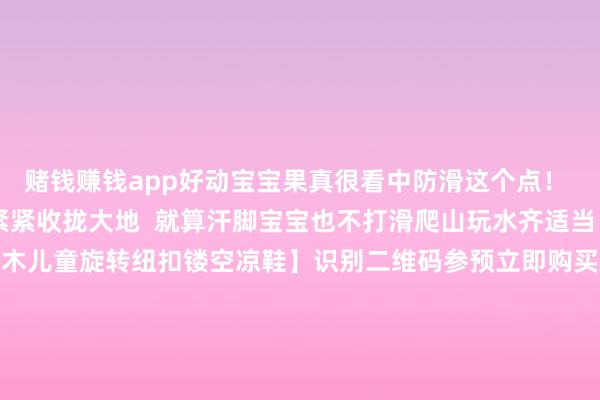 赌钱赚钱app好动宝宝果真很看中防滑这个点！ 哪怕在湿气大地也能紧紧收拢大地  就算汗脚宝宝也不打滑爬山玩水齐适当！69.9元1双！【阿童木儿童旋转纽扣镂空凉鞋】识别二维码参预立即购买爬山玩水齐适当！69.9元1双！【阿童木儿童旋转纽扣镂空凉鞋】识别二维码参预立即购买*商品本体价钱以购买齐集为准-赌钱网「中国」官方网站
