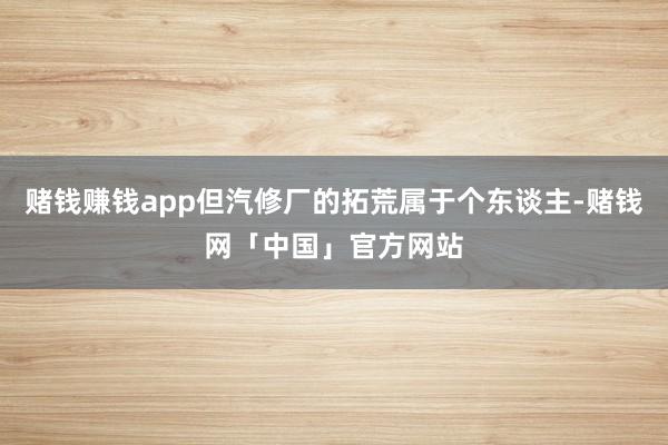 赌钱赚钱app但汽修厂的拓荒属于个东谈主-赌钱网「中国」官方网站