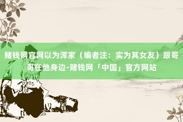 赌钱网官网以为浑家（编者注：实为其女友）跟哥哥在他身边-赌钱网「中国」官方网站