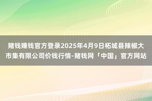 赌钱赚钱官方登录2025年4月9日柘城县辣椒大市集有限公司价钱行情-赌钱网「中国」官方网站