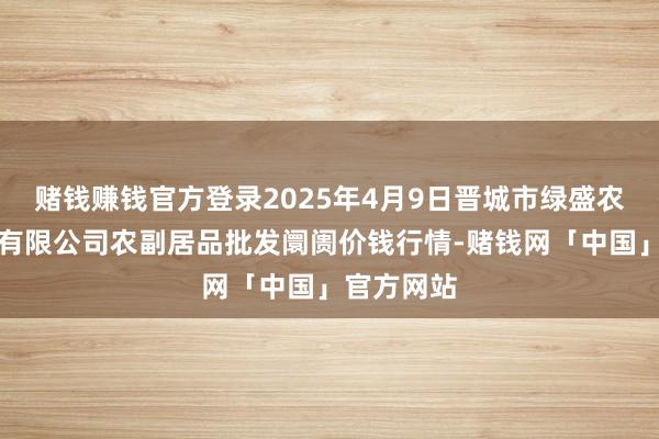 赌钱赚钱官方登录2025年4月9日晋城市绿盛农工商实业有限公司农副居品批发阛阓价钱行情-赌钱网「中国」官方网站