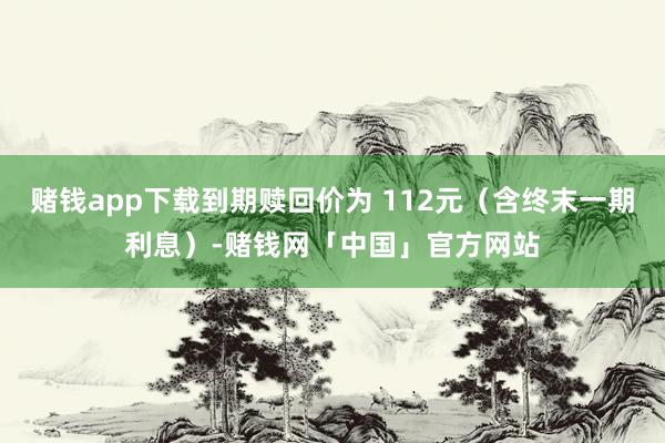 赌钱app下载到期赎回价为 112元（含终末一期利息）-赌钱网「中国」官方网站