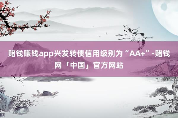 赌钱赚钱app兴发转债信用级别为“AA+”-赌钱网「中国」官方网站