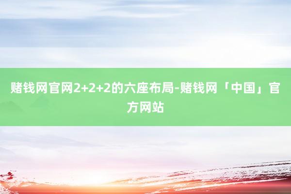 赌钱网官网2+2+2的六座布局-赌钱网「中国」官方网站