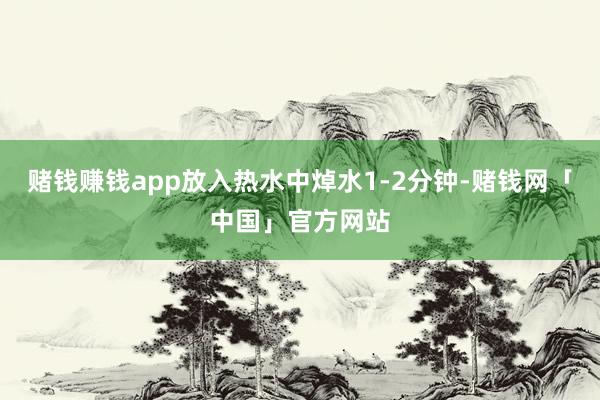 赌钱赚钱app放入热水中焯水1-2分钟-赌钱网「中国」官方网站