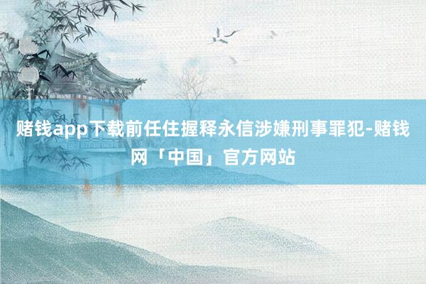 赌钱app下载前任住握释永信涉嫌刑事罪犯-赌钱网「中国」官方网站