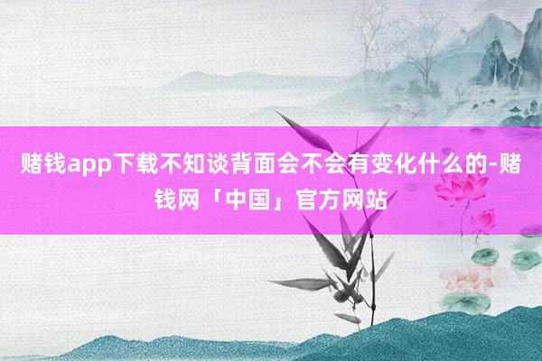 赌钱app下载不知谈背面会不会有变化什么的-赌钱网「中国」官方网站