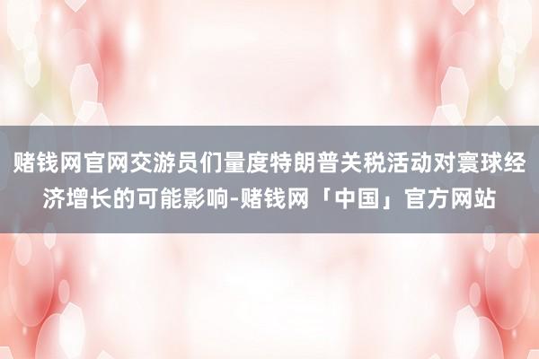 赌钱网官网交游员们量度特朗普关税活动对寰球经济增长的可能影响-赌钱网「中国」官方网站