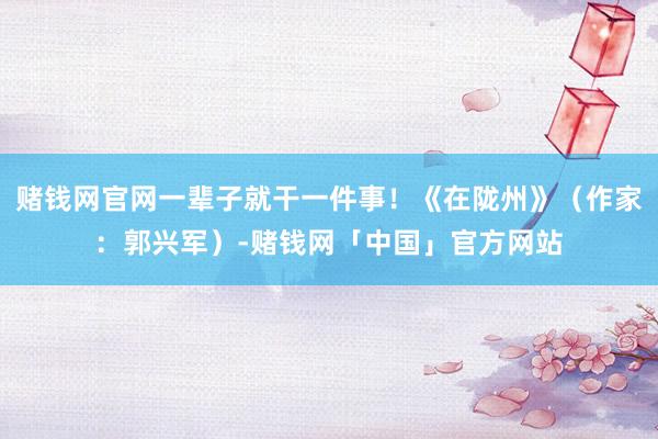 赌钱网官网一辈子就干一件事！《在陇州》（作家：郭兴军）-赌钱网「中国」官方网站