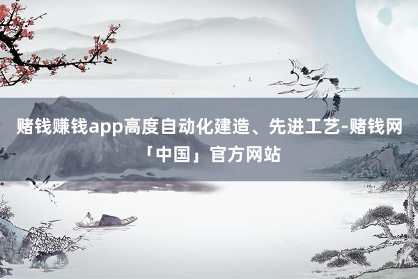 赌钱赚钱app高度自动化建造、先进工艺-赌钱网「中国」官方网站