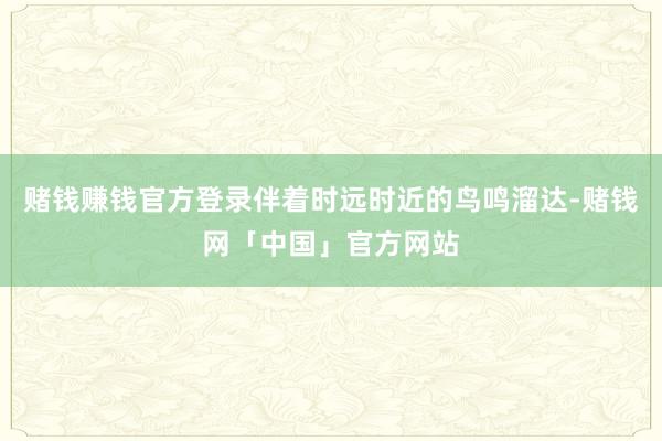 赌钱赚钱官方登录伴着时远时近的鸟鸣溜达-赌钱网「中国」官方网站