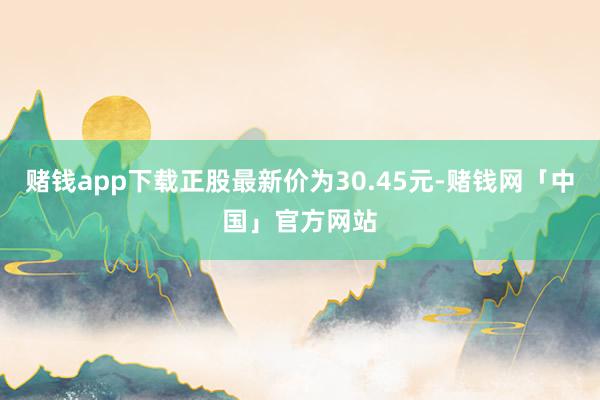 赌钱app下载正股最新价为30.45元-赌钱网「中国」官方网站