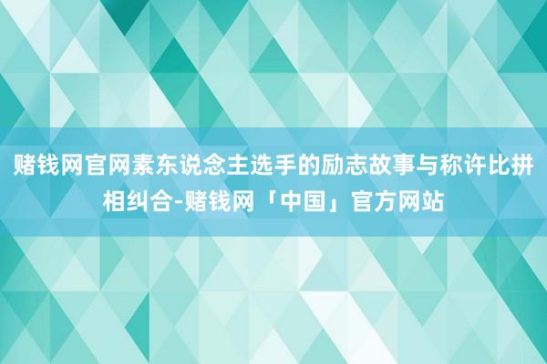 赌钱网官网素东说念主选手的励志故事与称许比拼相纠合-赌钱网「中国」官方网站