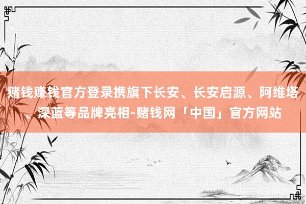 赌钱赚钱官方登录携旗下长安、长安启源、阿维塔、深蓝等品牌亮相-赌钱网「中国」官方网站